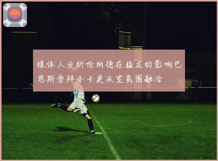 媒体人分析伦纳德在猛龙的影响巴恩斯崇拜小卡更衣室氛围融洽