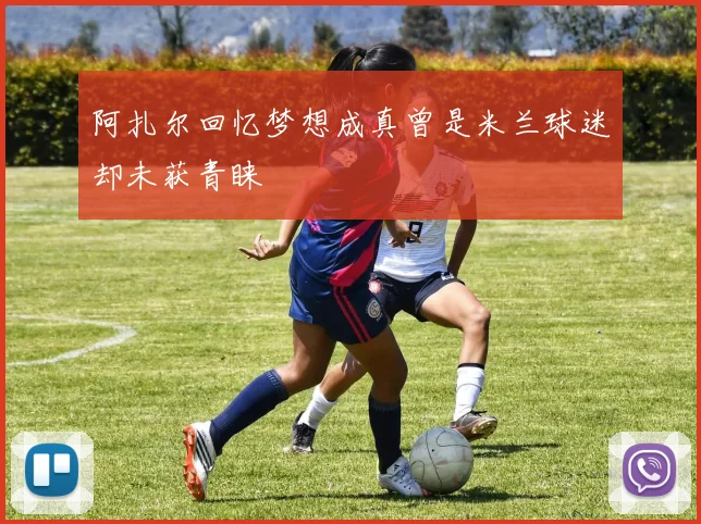 阿扎尔回忆梦想成真曾是米兰球迷却未获青睐
