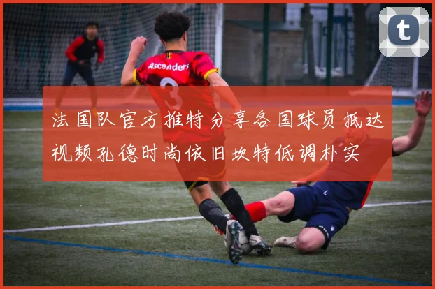 法国队官方推特分享各国球员抵达视频孔德时尚依旧坎特低调朴实