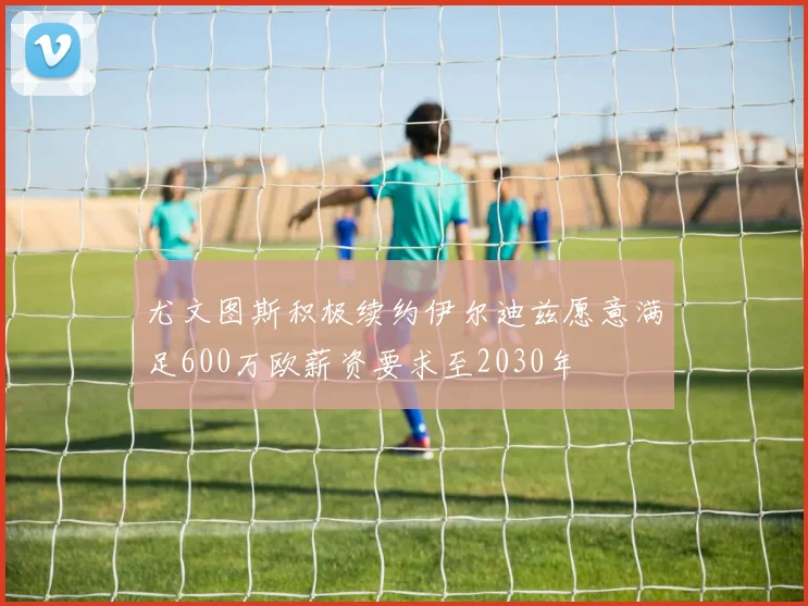尤文图斯积极续约伊尔迪兹愿意满足600万欧薪资要求至2030年