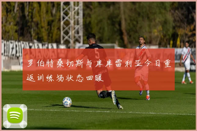罗伯特桑切斯与库库雷利亚今日重返训练场状态回暖