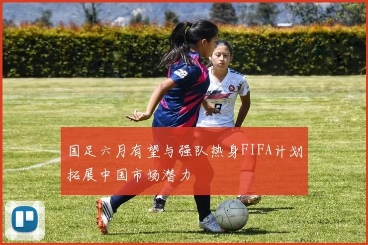 国足六月有望与强队热身FIFA计划拓展中国市场潜力
