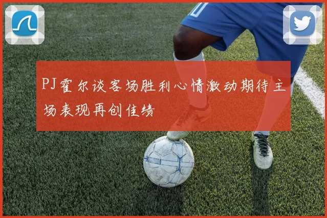 PJ霍尔谈客场胜利心情激动期待主场表现再创佳绩