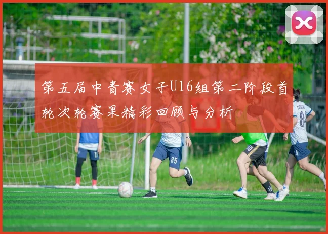 第五届中青赛女子U16组第二阶段首轮次轮赛果精彩回顾与分析