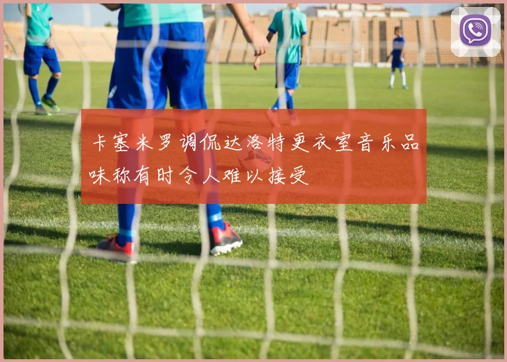 卡塞米罗调侃达洛特更衣室音乐品味称有时令人难以接受
