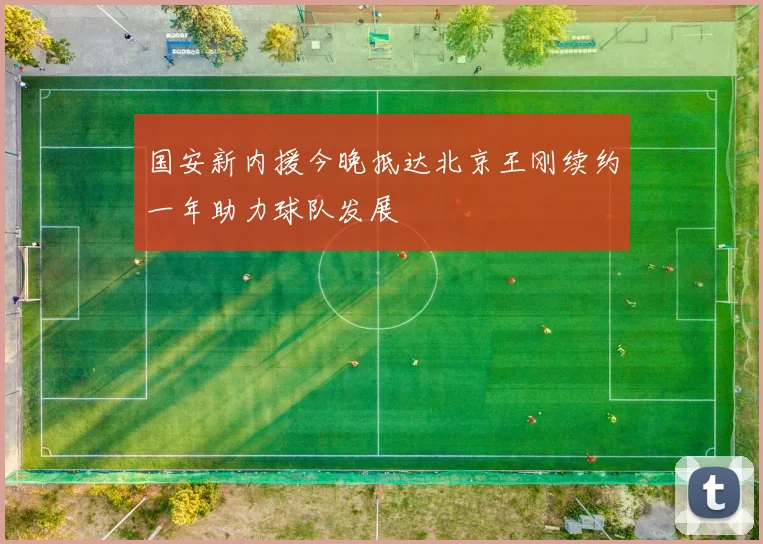 国安新内援今晚抵达北京王刚续约一年助力球队发展