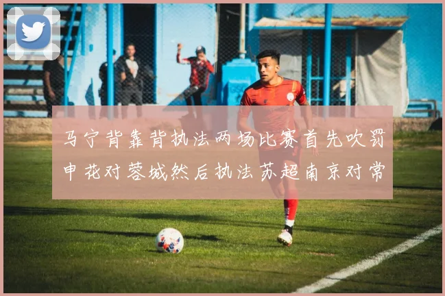 马宁背靠背执法两场比赛首先吹罚申花对蓉城然后执法苏超南京对常州