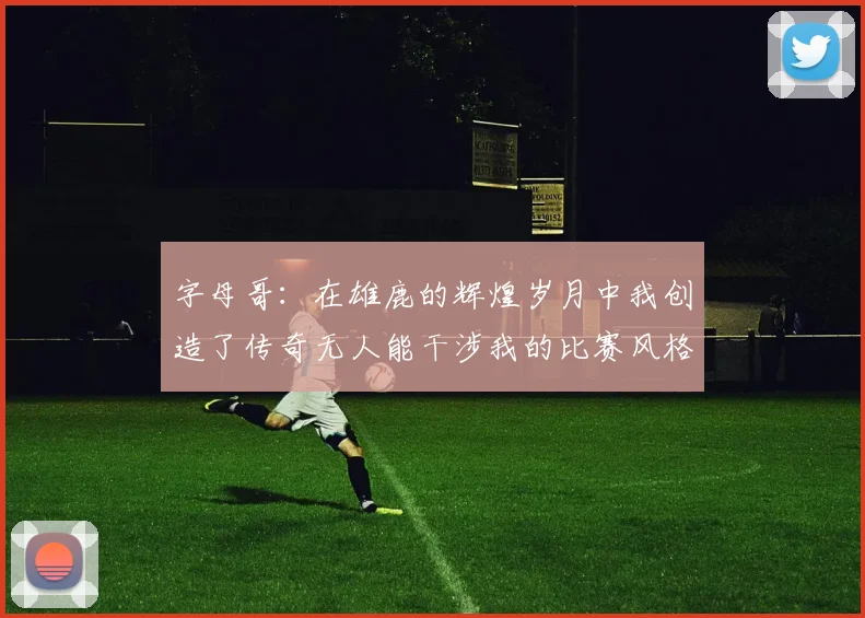 字母哥：在雄鹿的辉煌岁月中我创造了传奇无人能干涉我的比赛风格