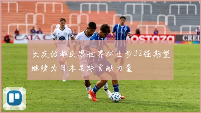 长友佑都反思世界杯止步32强期望继续为日本足球贡献力量