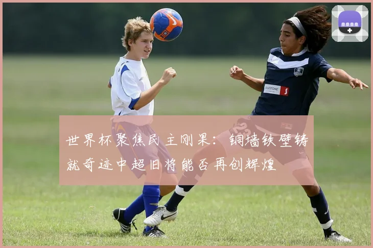 世界杯聚焦民主刚果：铜墙铁壁铸就奇迹中超旧将能否再创辉煌