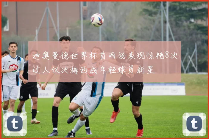 迪奥曼德世界杯首两场表现惊艳8次过人仅次梅西成年轻球员新星
