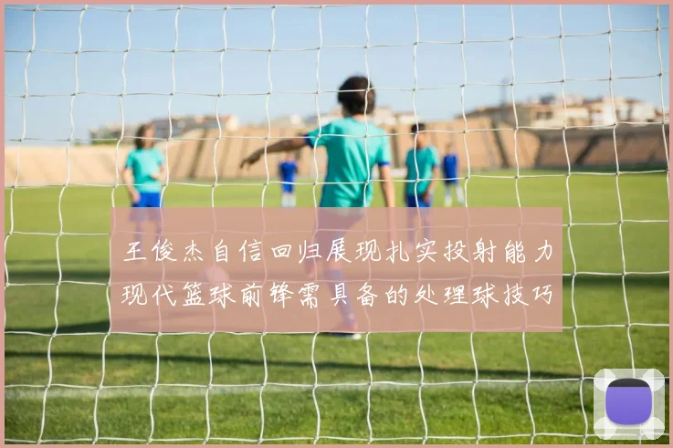 王俊杰自信回归展现扎实投射能力现代篮球前锋需具备的处理球技巧