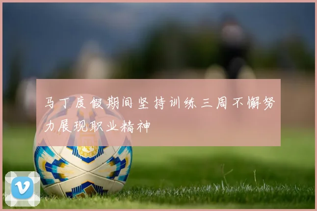 马丁度假期间坚持训练三周不懈努力展现职业精神