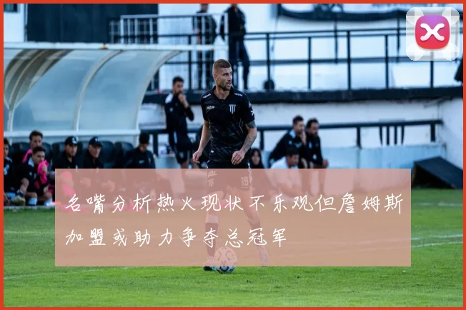 名嘴分析热火现状不乐观但詹姆斯加盟或助力争夺总冠军