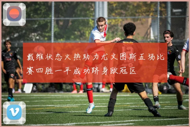 戴维状态火热助力尤文图斯五场比赛四胜一平成功跻身欧冠区