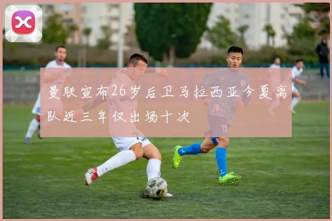 曼联宣布26岁后卫马拉西亚今夏离队近三年仅出场十次