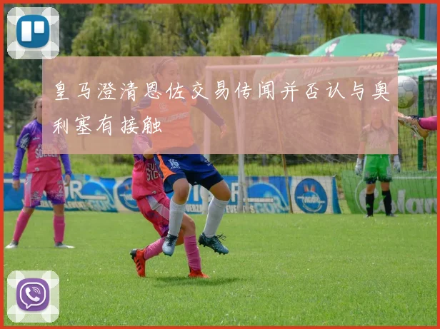皇马澄清恩佐交易传闻并否认与奥利塞有接触